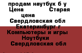 продам наутбук б/у › Цена ­ 10 000 › Старая цена ­ 26 000 - Свердловская обл., Екатеринбург г. Компьютеры и игры » Ноутбуки   . Свердловская обл.